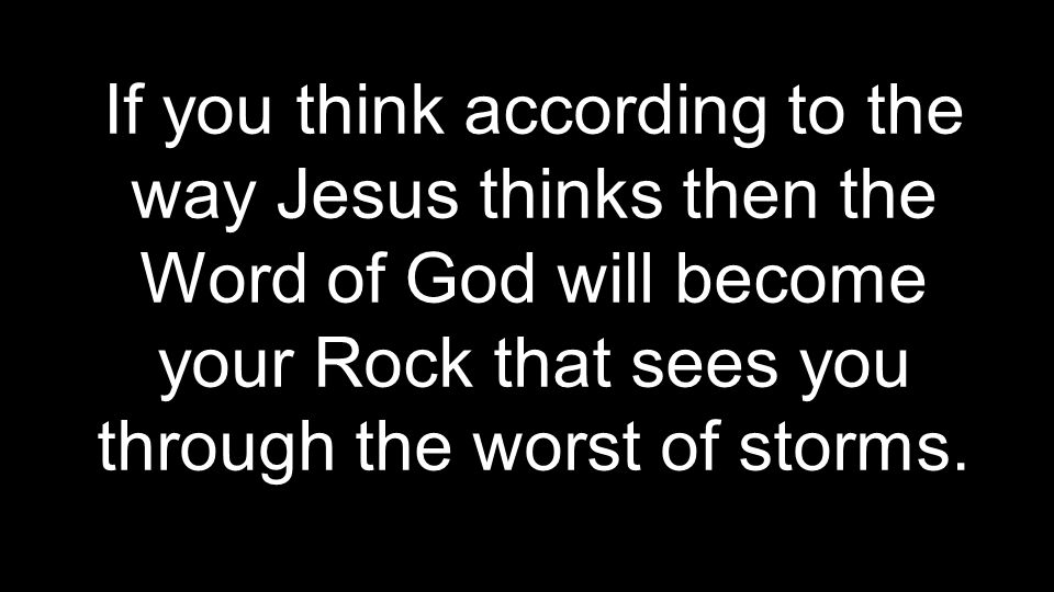 If you think according to the way Jesus thinks then the Word of God will become your Rock that sees you through the worst of storms.