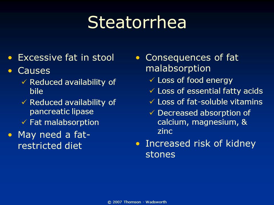 © 2007 Thomson - Wadsworth Steatorrhea Excessive fat in stool Causes Reduced availability of bile Reduced availability of pancreatic lipase Fat malabsorption May need a fat- restricted diet Consequences of fat malabsorption Loss of food energy Loss of essential fatty acids Loss of fat-soluble vitamins Decreased absorption of calcium, magnesium, & zinc Increased risk of kidney stones