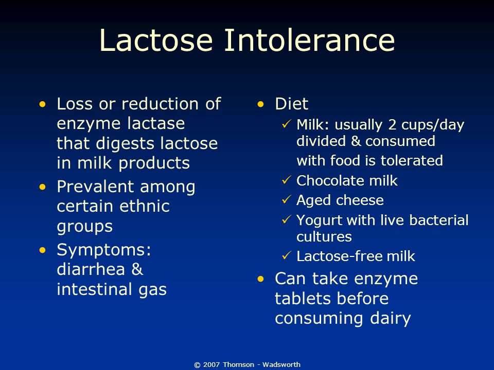 © 2007 Thomson - Wadsworth Lactose Intolerance Loss or reduction of enzyme lactase that digests lactose in milk products Prevalent among certain ethnic groups Symptoms: diarrhea & intestinal gas Diet Milk: usually 2 cups/day divided & consumed with food is tolerated Chocolate milk Aged cheese Yogurt with live bacterial cultures Lactose-free milk Can take enzyme tablets before consuming dairy