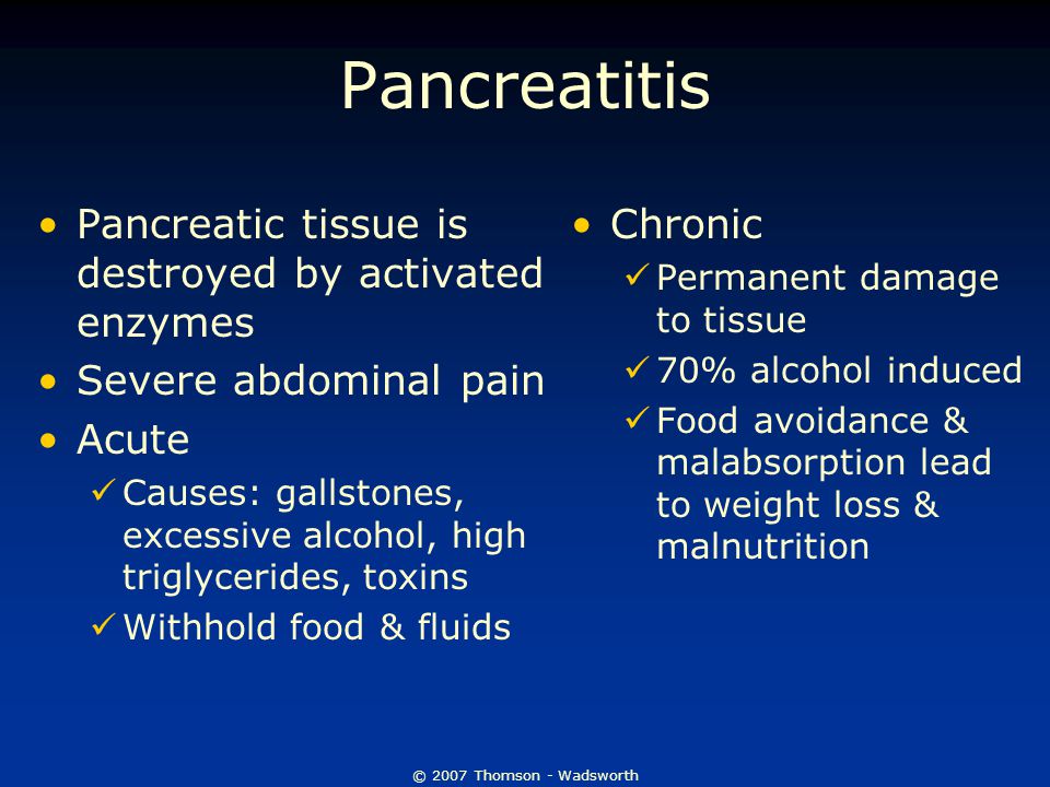 © 2007 Thomson - Wadsworth Pancreatitis Pancreatic tissue is destroyed by activated enzymes Severe abdominal pain Acute Causes: gallstones, excessive alcohol, high triglycerides, toxins Withhold food & fluids Chronic Permanent damage to tissue 70% alcohol induced Food avoidance & malabsorption lead to weight loss & malnutrition