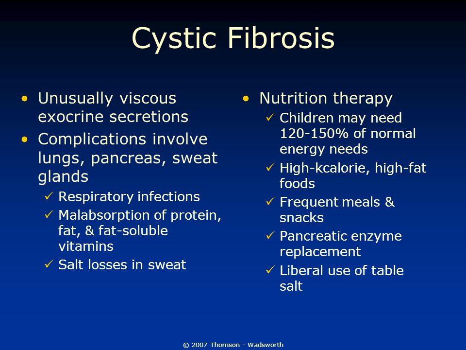 © 2007 Thomson - Wadsworth Cystic Fibrosis Unusually viscous exocrine secretions Complications involve lungs, pancreas, sweat glands Respiratory infections Malabsorption of protein, fat, & fat-soluble vitamins Salt losses in sweat Nutrition therapy Children may need % of normal energy needs High-kcalorie, high-fat foods Frequent meals & snacks Pancreatic enzyme replacement Liberal use of table salt