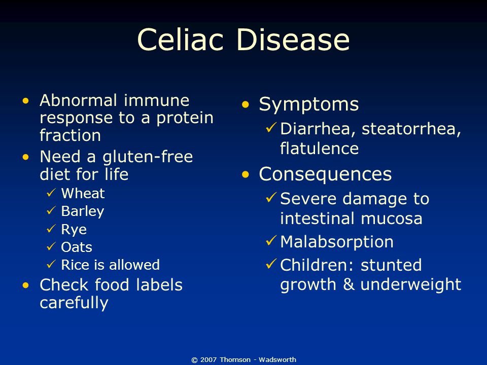 © 2007 Thomson - Wadsworth Celiac Disease Abnormal immune response to a protein fraction Need a gluten-free diet for life Wheat Barley Rye Oats Rice is allowed Check food labels carefully Symptoms Diarrhea, steatorrhea, flatulence Consequences Severe damage to intestinal mucosa Malabsorption Children: stunted growth & underweight