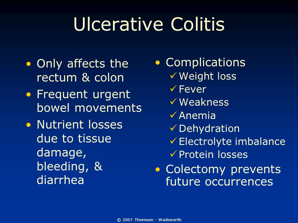 © 2007 Thomson - Wadsworth Ulcerative Colitis Only affects the rectum & colon Frequent urgent bowel movements Nutrient losses due to tissue damage, bleeding, & diarrhea Complications Weight loss Fever Weakness Anemia Dehydration Electrolyte imbalance Protein losses Colectomy prevents future occurrences