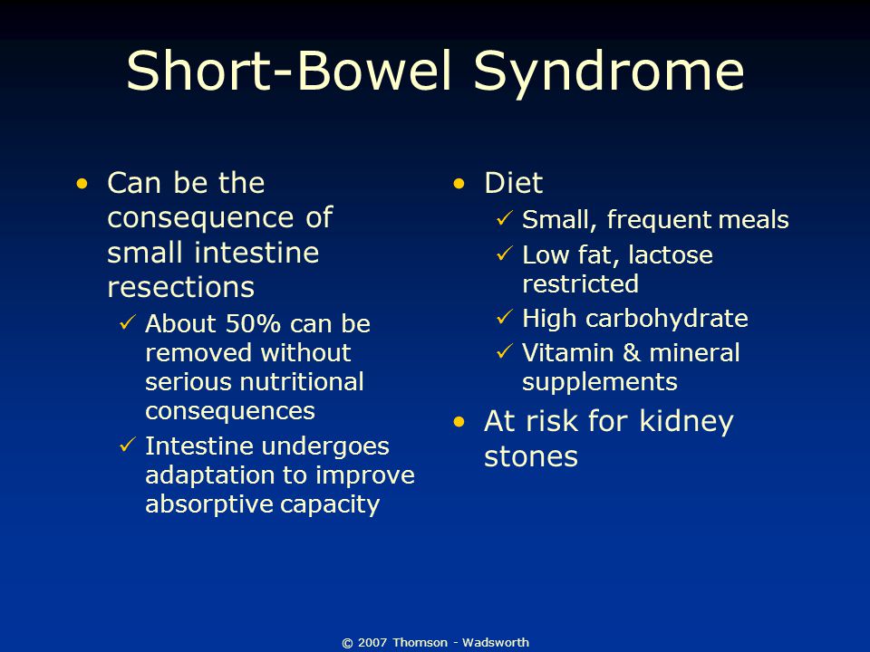 © 2007 Thomson - Wadsworth Short-Bowel Syndrome Can be the consequence of small intestine resections About 50% can be removed without serious nutritional consequences Intestine undergoes adaptation to improve absorptive capacity Diet Small, frequent meals Low fat, lactose restricted High carbohydrate Vitamin & mineral supplements At risk for kidney stones