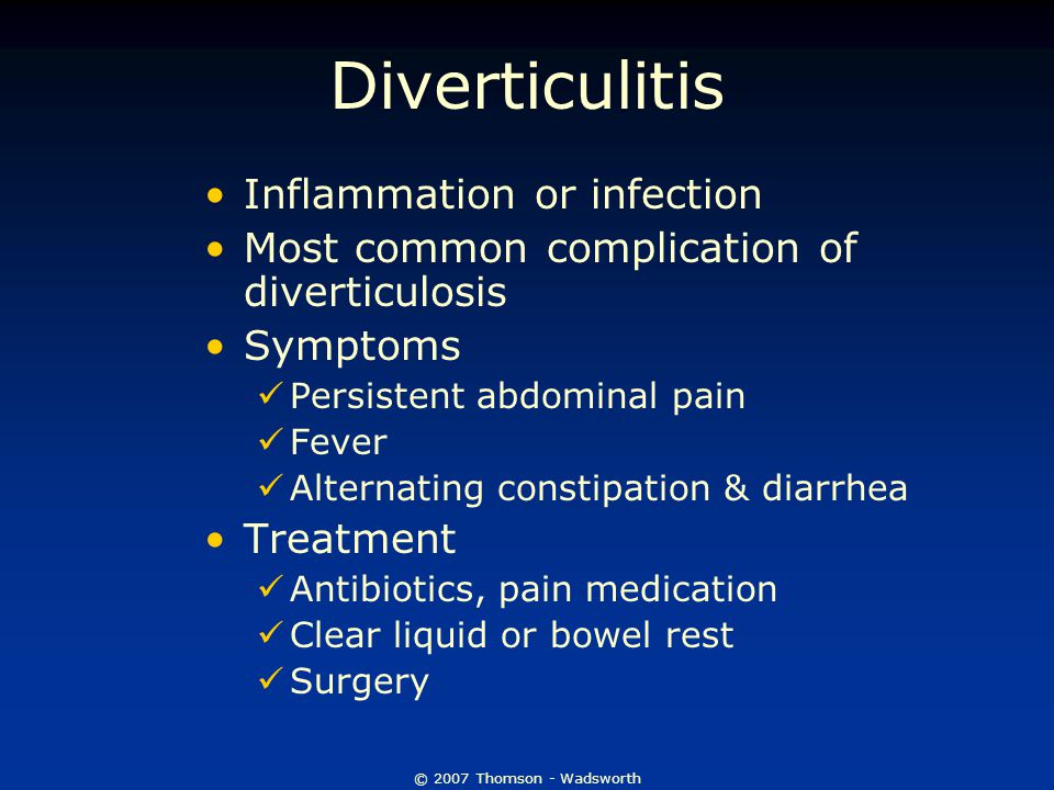 © 2007 Thomson - Wadsworth Diverticulitis Inflammation or infection Most common complication of diverticulosis Symptoms Persistent abdominal pain Fever Alternating constipation & diarrhea Treatment Antibiotics, pain medication Clear liquid or bowel rest Surgery