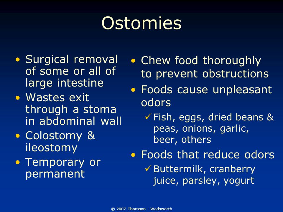 © 2007 Thomson - Wadsworth Ostomies Surgical removal of some or all of large intestine Wastes exit through a stoma in abdominal wall Colostomy & ileostomy Temporary or permanent Chew food thoroughly to prevent obstructions Foods cause unpleasant odors Fish, eggs, dried beans & peas, onions, garlic, beer, others Foods that reduce odors Buttermilk, cranberry juice, parsley, yogurt