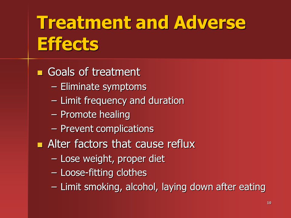 10 Treatment and Adverse Effects Goals of treatment Goals of treatment –Eliminate symptoms –Limit frequency and duration –Promote healing –Prevent complications Alter factors that cause reflux Alter factors that cause reflux –Lose weight, proper diet –Loose-fitting clothes –Limit smoking, alcohol, laying down after eating