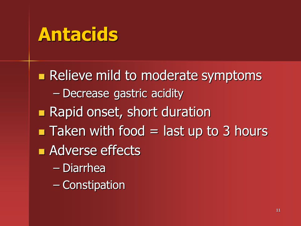 11 Antacids Relieve mild to moderate symptoms Relieve mild to moderate symptoms –Decrease gastric acidity Rapid onset, short duration Rapid onset, short duration Taken with food = last up to 3 hours Taken with food = last up to 3 hours Adverse effects Adverse effects –Diarrhea –Constipation
