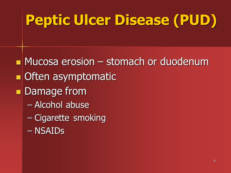 3 Peptic Ulcer Disease (PUD) Mucosa erosion – stomach or duodenum Mucosa erosion – stomach or duodenum Often asymptomatic Often asymptomatic Damage from Damage from –Alcohol abuse –Cigarette smoking –NSAIDs