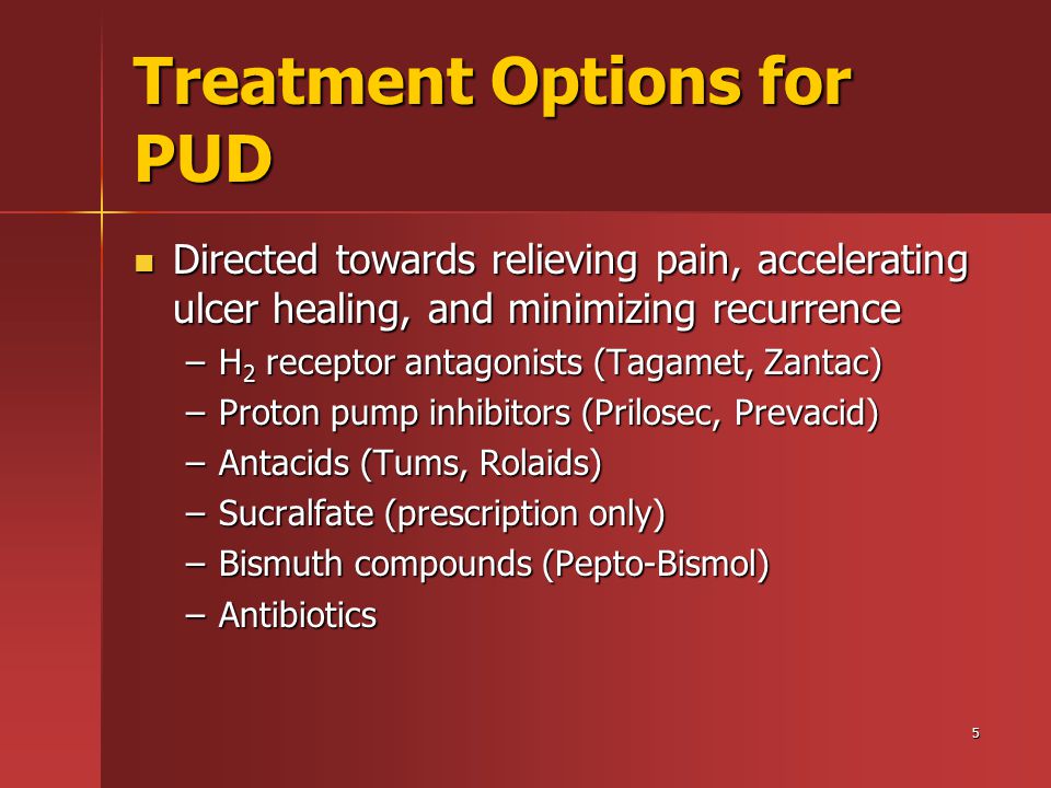 5 Treatment Options for PUD Directed towards relieving pain, accelerating ulcer healing, and minimizing recurrence Directed towards relieving pain, accelerating ulcer healing, and minimizing recurrence –H 2 receptor antagonists (Tagamet, Zantac) –Proton pump inhibitors (Prilosec, Prevacid) –Antacids (Tums, Rolaids) –Sucralfate (prescription only) –Bismuth compounds (Pepto-Bismol) –Antibiotics
