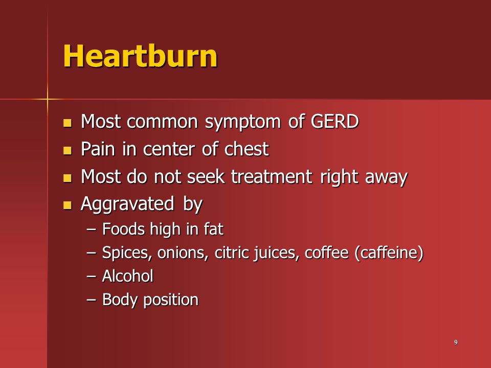 9 Heartburn Most common symptom of GERD Most common symptom of GERD Pain in center of chest Pain in center of chest Most do not seek treatment right away Most do not seek treatment right away Aggravated by Aggravated by –Foods high in fat –Spices, onions, citric juices, coffee (caffeine) –Alcohol –Body position