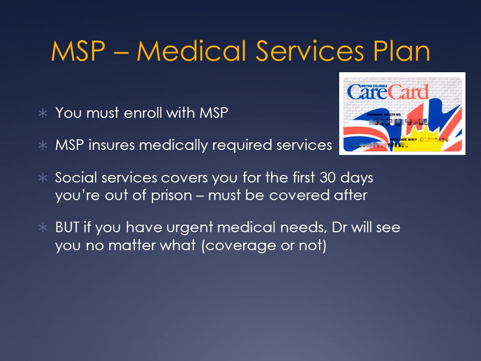 MSP – Medical Services Plan  You must enroll with MSP  MSP insures medically required services  Social services covers you for the first 30 days you’re out of prison – must be covered after  BUT if you have urgent medical needs, Dr will see you no matter what (coverage or not)