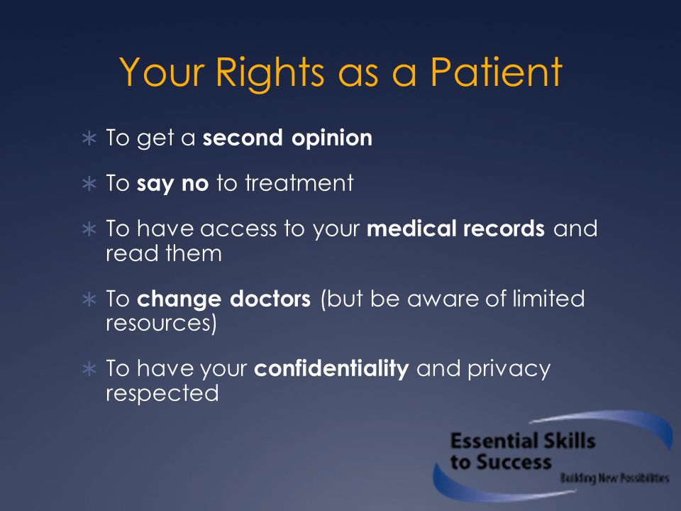 Your Rights as a Patient  To get a second opinion  To say no to treatment  To have access to your medical records and read them  To change doctors (but be aware of limited resources)  To have your confidentiality and privacy respected
