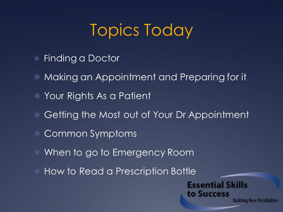 Topics Today  F inding a Doctor  Making an Appointment and Preparing for it  Your Rights As a Patient  Getting the Most out of Your Dr Appointment  Common Symptoms  When to go to Emergency Room  How to Read a Prescription Bottle