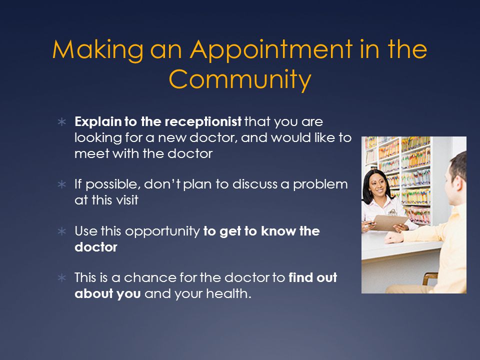Making an Appointment in the Community  Explain to the receptionist that you are looking for a new doctor, and would like to meet with the doctor  If possible, don’t plan to discuss a problem at this visit  Use this opportunity to get to know the doctor  This is a chance for the doctor to find out about you and your health.