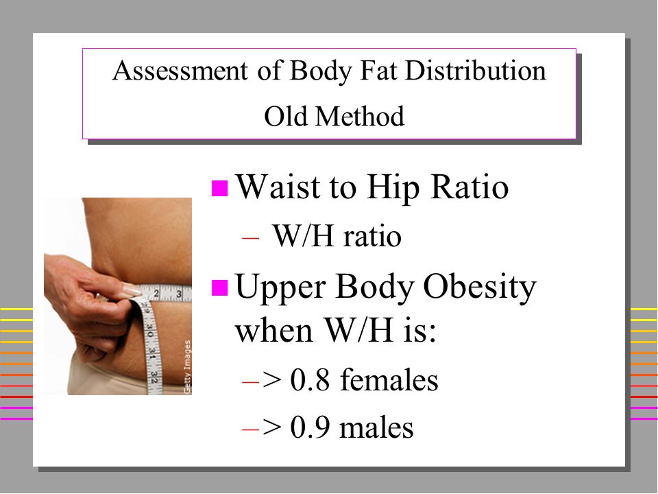 Assessment of Body Fat Distribution Old Method n Waist to Hip Ratio – W/H ratio n Upper Body Obesity when W/H is: –> 0.8 females –> 0.9 males