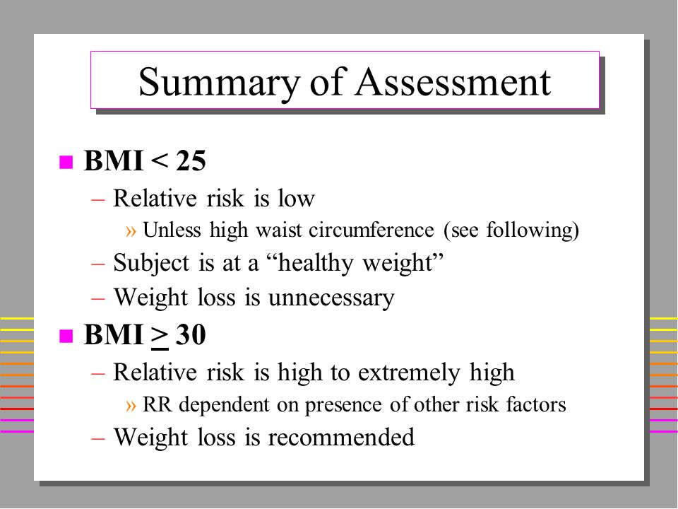 Summary of Assessment n BMI < 25 –Relative risk is low »Unless high waist circumference (see following) –Subject is at a healthy weight –Weight loss is unnecessary n BMI > 30 –Relative risk is high to extremely high »RR dependent on presence of other risk factors –Weight loss is recommended