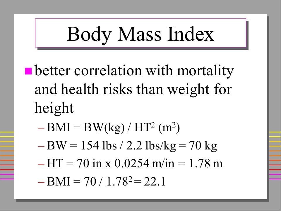 Body Mass Index n better correlation with mortality and health risks than weight for height –BMI = BW(kg) / HT 2 (m 2 ) –BW = 154 lbs / 2.2 lbs/kg = 70 kg –HT = 70 in x m/in = 1.78 m –BMI = 70 / = 22.1