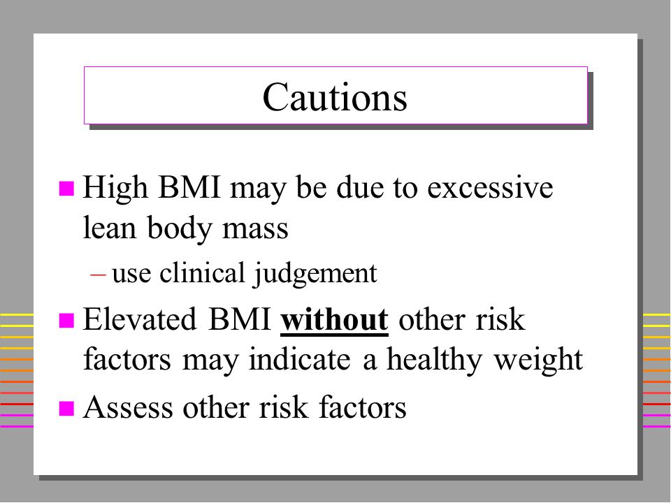 Cautions n High BMI may be due to excessive lean body mass –use clinical judgement n Elevated BMI without other risk factors may indicate a healthy weight n Assess other risk factors