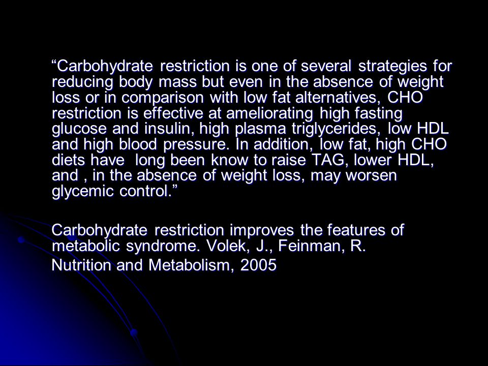 Carbohydrate restriction is one of several strategies for reducing body mass but even in the absence of weight loss or in comparison with low fat alternatives, CHO restriction is effective at ameliorating high fasting glucose and insulin, high plasma triglycerides, low HDL and high blood pressure.