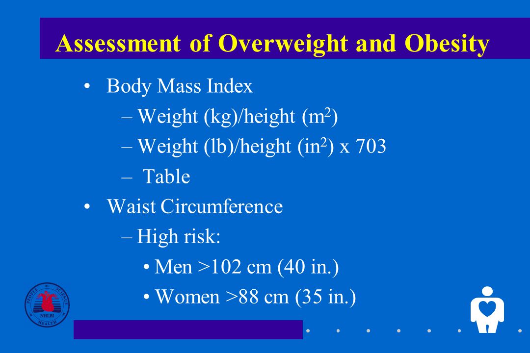 Assessment of Overweight and Obesity Body Mass Index –Weight (kg)/height (m 2 ) –Weight (lb)/height (in 2 ) x 703 – Table Waist Circumference –High risk: Men >102 cm (40 in.) Women >88 cm (35 in.)