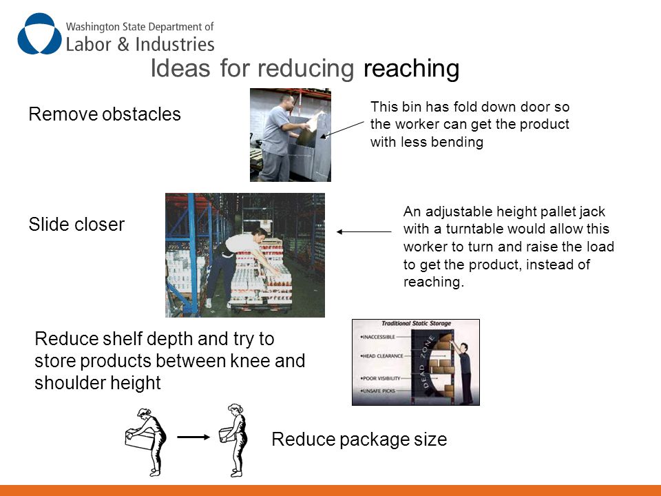 Ideas for reducing reaching Remove obstacles Slide closer This bin has fold down door so the worker can get the product with less bending An adjustable height pallet jack with a turntable would allow this worker to turn and raise the load to get the product, instead of reaching.