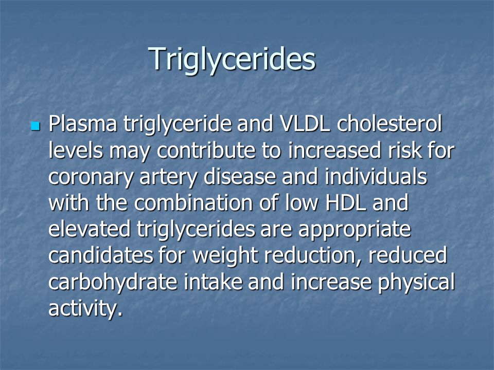 Triglycerides Plasma triglyceride and VLDL cholesterol levels may contribute to increased risk for coronary artery disease and individuals with the combination of low HDL and elevated triglycerides are appropriate candidates for weight reduction, reduced carbohydrate intake and increase physical activity.