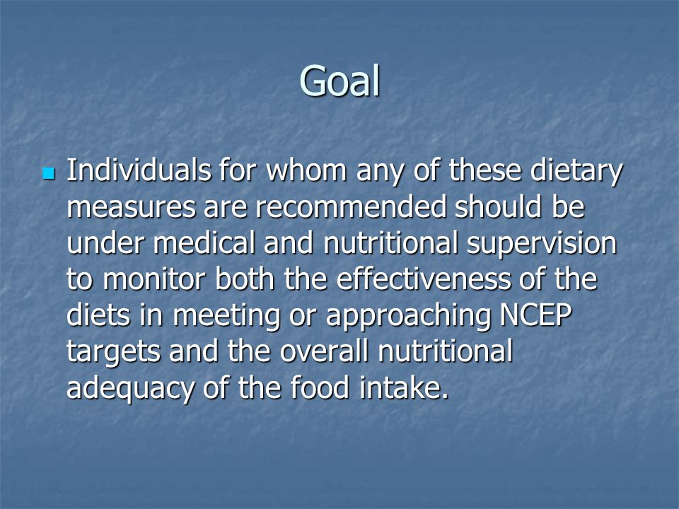 Goal Individuals for whom any of these dietary measures are recommended should be under medical and nutritional supervision to monitor both the effectiveness of the diets in meeting or approaching NCEP targets and the overall nutritional adequacy of the food intake.