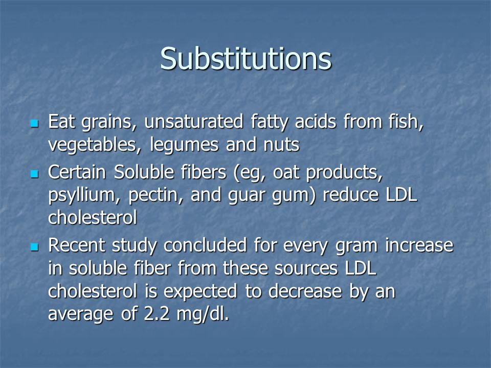 Substitutions Eat grains, unsaturated fatty acids from fish, vegetables, legumes and nuts Eat grains, unsaturated fatty acids from fish, vegetables, legumes and nuts Certain Soluble fibers (eg, oat products, psyllium, pectin, and guar gum) reduce LDL cholesterol Certain Soluble fibers (eg, oat products, psyllium, pectin, and guar gum) reduce LDL cholesterol Recent study concluded for every gram increase in soluble fiber from these sources LDL cholesterol is expected to decrease by an average of 2.2 mg/dl.