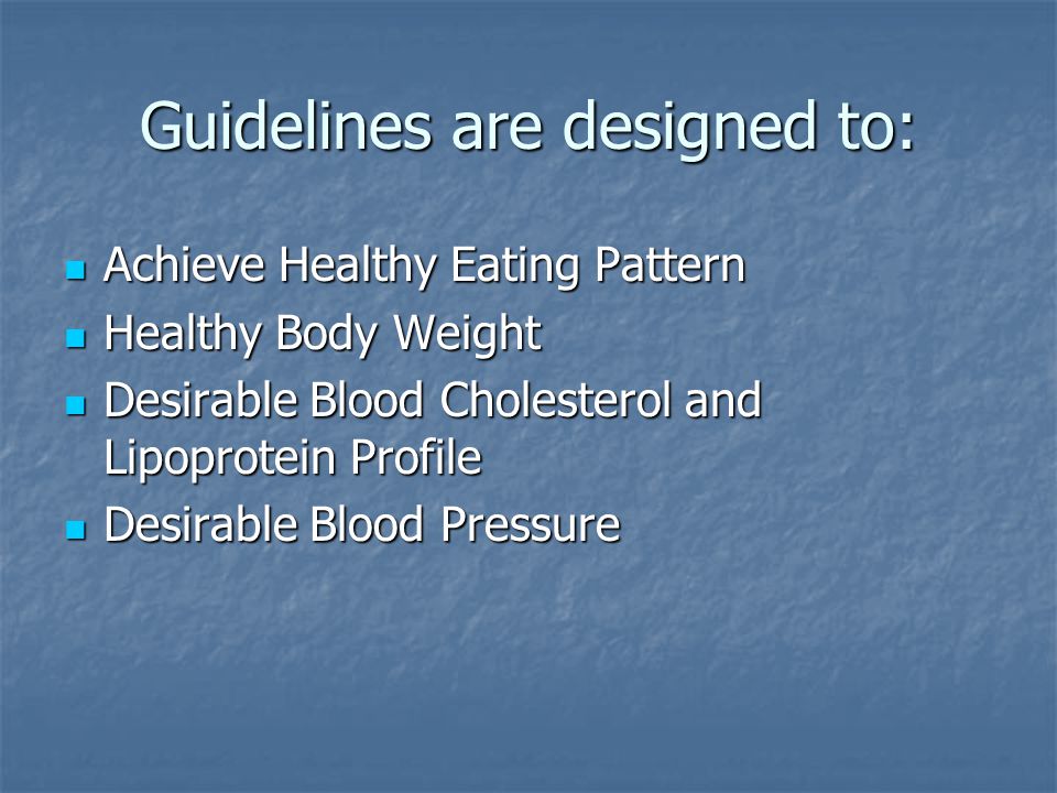 Guidelines are designed to: Achieve Healthy Eating Pattern Achieve Healthy Eating Pattern Healthy Body Weight Healthy Body Weight Desirable Blood Cholesterol and Lipoprotein Profile Desirable Blood Cholesterol and Lipoprotein Profile Desirable Blood Pressure Desirable Blood Pressure