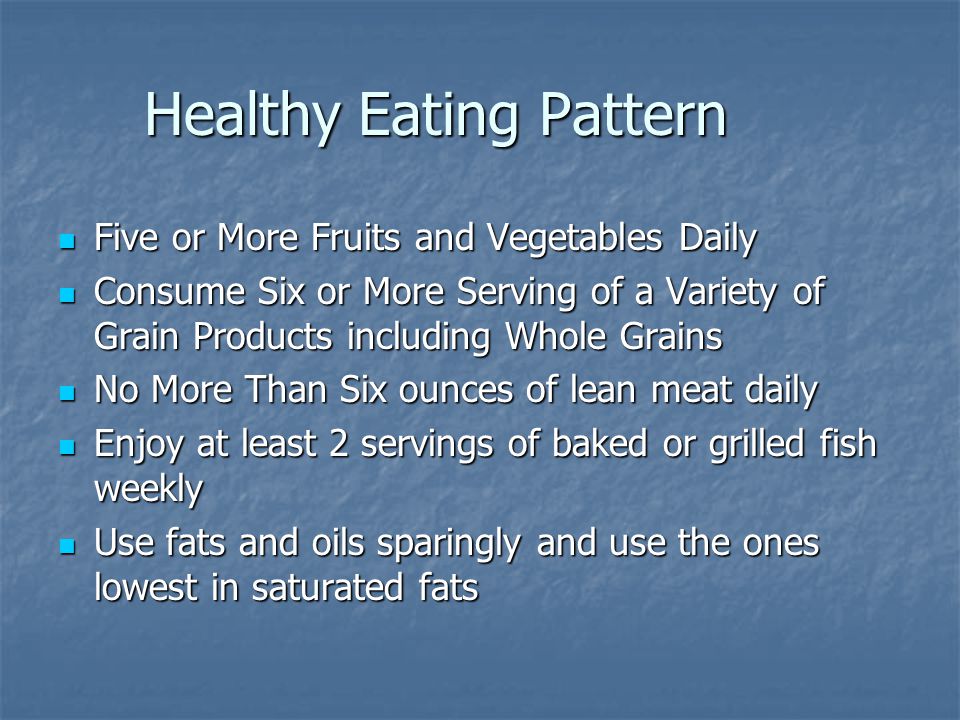 Healthy Eating Pattern Five or More Fruits and Vegetables Daily Five or More Fruits and Vegetables Daily Consume Six or More Serving of a Variety of Grain Products including Whole Grains Consume Six or More Serving of a Variety of Grain Products including Whole Grains No More Than Six ounces of lean meat daily No More Than Six ounces of lean meat daily Enjoy at least 2 servings of baked or grilled fish weekly Enjoy at least 2 servings of baked or grilled fish weekly Use fats and oils sparingly and use the ones lowest in saturated fats Use fats and oils sparingly and use the ones lowest in saturated fats