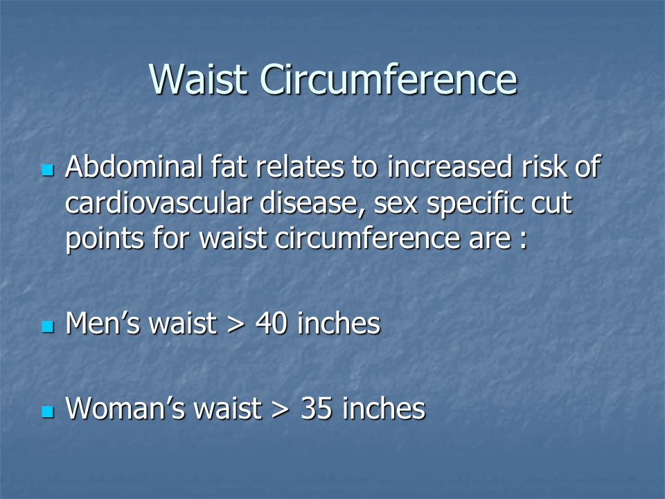 Waist Circumference Abdominal fat relates to increased risk of cardiovascular disease, sex specific cut points for waist circumference are : Abdominal fat relates to increased risk of cardiovascular disease, sex specific cut points for waist circumference are : Men’s waist > 40 inches Men’s waist > 40 inches Woman’s waist > 35 inches Woman’s waist > 35 inches