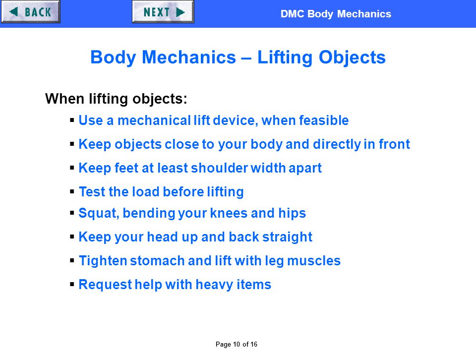 DMC Body Mechanics Page 10 of 16 Body Mechanics – Lifting Objects When lifting objects:  Use a mechanical lift device, when feasible  Keep objects close to your body and directly in front  Keep feet at least shoulder width apart  Test the load before lifting  Squat, bending your knees and hips  Keep your head up and back straight  Tighten stomach and lift with leg muscles  Request help with heavy items