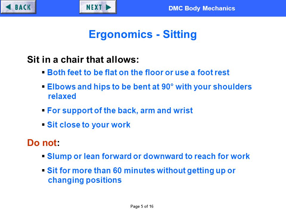 DMC Body Mechanics Page 5 of 16 Ergonomics - Sitting Sit in a chair that allows:  Both feet to be flat on the floor or use a foot rest  Elbows and hips to be bent at 90° with your shoulders relaxed  For support of the back, arm and wrist  Sit close to your work Do not:  Slump or lean forward or downward to reach for work  Sit for more than 60 minutes without getting up or changing positions