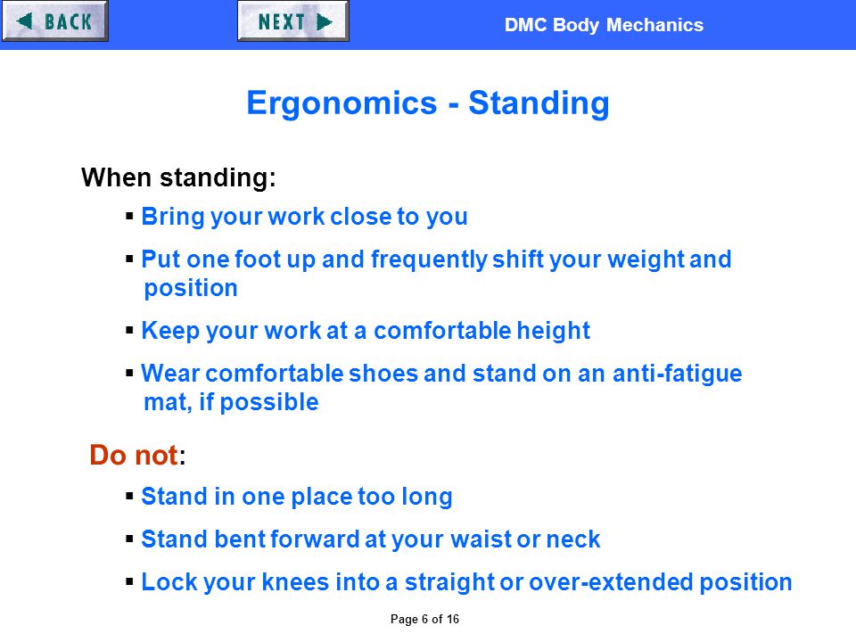 DMC Body Mechanics Page 6 of 16 Ergonomics - Standing When standing:  Bring your work close to you  Put one foot up and frequently shift your weight and position  Keep your work at a comfortable height  Wear comfortable shoes and stand on an anti-fatigue mat, if possible Do not :  Stand in one place too long  Stand bent forward at your waist or neck  Lock your knees into a straight or over-extended position