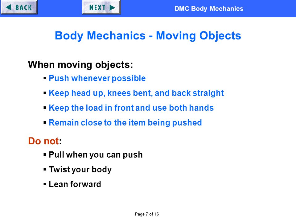 DMC Body Mechanics Page 7 of 16 Body Mechanics - Moving Objects When moving objects:  Push whenever possible  Keep head up, knees bent, and back straight  Keep the load in front and use both hands  Remain close to the item being pushed Do not:  Pull when you can push  Twist your body  Lean forward