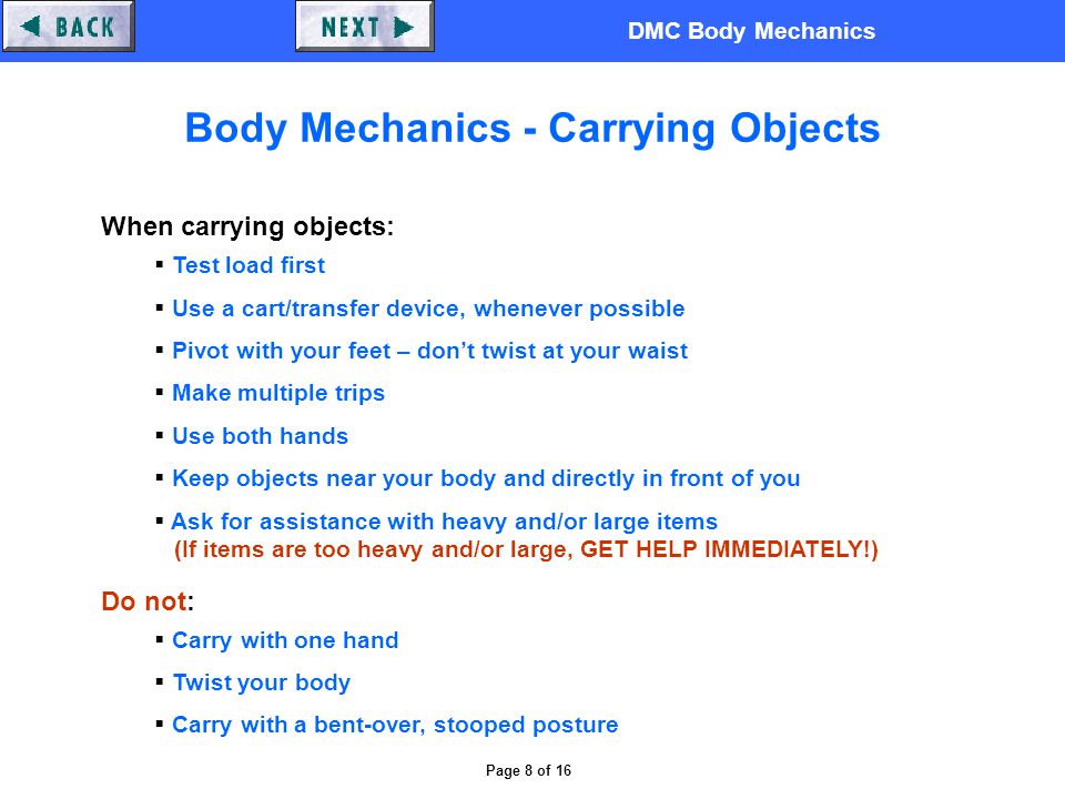DMC Body Mechanics Page 8 of 16 Body Mechanics - Carrying Objects When carrying objects:  Test load first  Use a cart/transfer device, whenever possible  Pivot with your feet – don’t twist at your waist  Make multiple trips  Use both hands  Keep objects near your body and directly in front of you  Ask for assistance with heavy and/or large items (If items are too heavy and/or large, GET HELP IMMEDIATELY!) Do not:  Carry with one hand  Twist your body  Carry with a bent-over, stooped posture