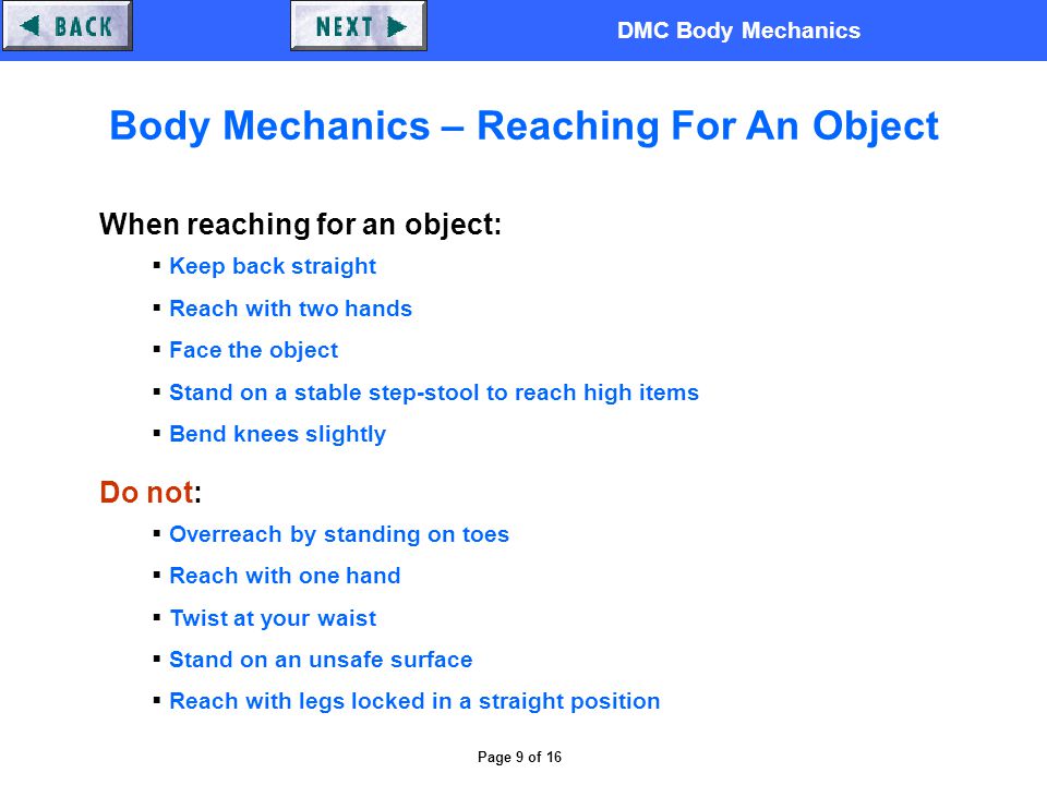 DMC Body Mechanics Page 9 of 16 Body Mechanics – Reaching For An Object When reaching for an object:  Keep back straight  Reach with two hands  Face the object  Stand on a stable step-stool to reach high items  Bend knees slightly Do not:  Overreach by standing on toes  Reach with one hand  Twist at your waist  Stand on an unsafe surface  Reach with legs locked in a straight position