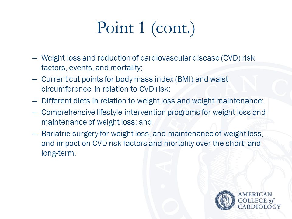 Point 1 (cont.) – Weight loss and reduction of cardiovascular disease (CVD) risk factors, events, and mortality; – Current cut points for body mass index (BMI) and waist circumference in relation to CVD risk; – Different diets in relation to weight loss and weight maintenance; – Comprehensive lifestyle intervention programs for weight loss and maintenance of weight loss; and – Bariatric surgery for weight loss, and maintenance of weight loss, and impact on CVD risk factors and mortality over the short- and long-term.