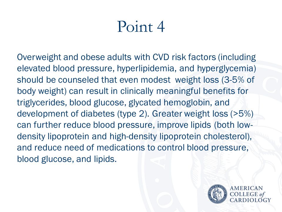 Point 4 Overweight and obese adults with CVD risk factors (including elevated blood pressure, hyperlipidemia, and hyperglycemia) should be counseled that even modest weight loss (3-5% of body weight) can result in clinically meaningful benefits for triglycerides, blood glucose, glycated hemoglobin, and development of diabetes (type 2).