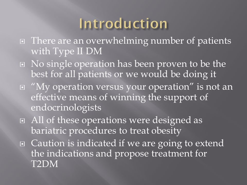  There are an overwhelming number of patients with Type II DM  No single operation has been proven to be the best for all patients or we would be doing it  My operation versus your operation is not an effective means of winning the support of endocrinologists  All of these operations were designed as bariatric procedures to treat obesity  Caution is indicated if we are going to extend the indications and propose treatment for T2DM