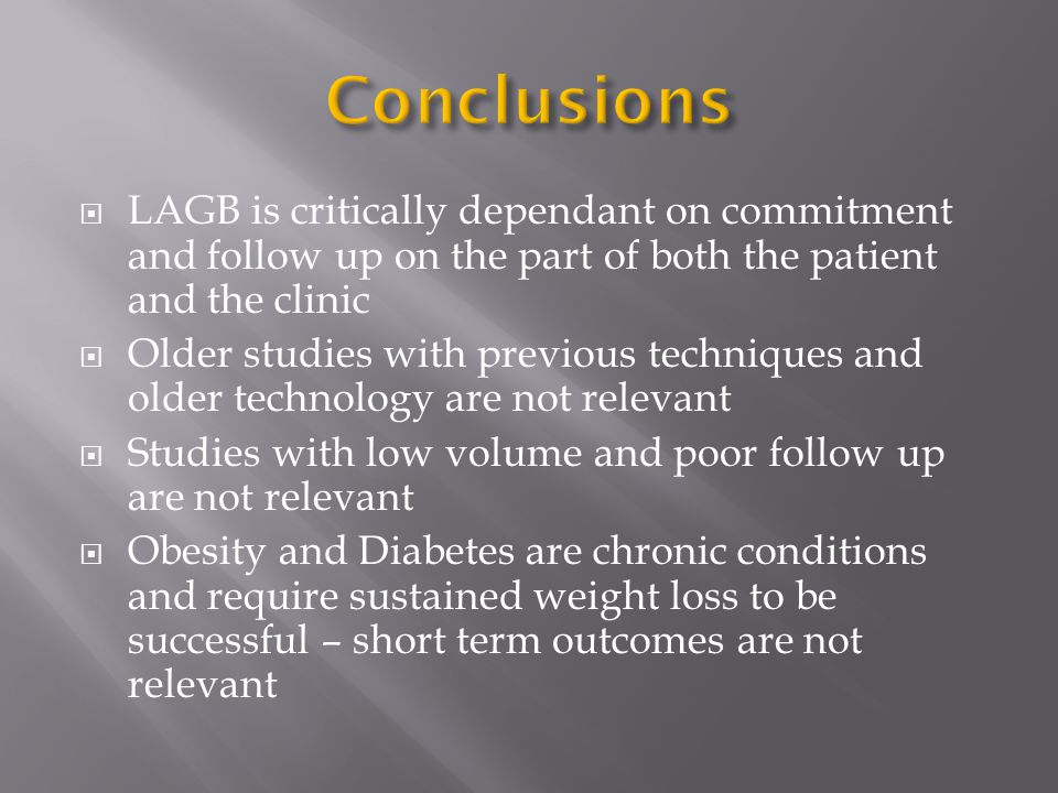  LAGB is critically dependant on commitment and follow up on the part of both the patient and the clinic  Older studies with previous techniques and older technology are not relevant  Studies with low volume and poor follow up are not relevant  Obesity and Diabetes are chronic conditions and require sustained weight loss to be successful – short term outcomes are not relevant