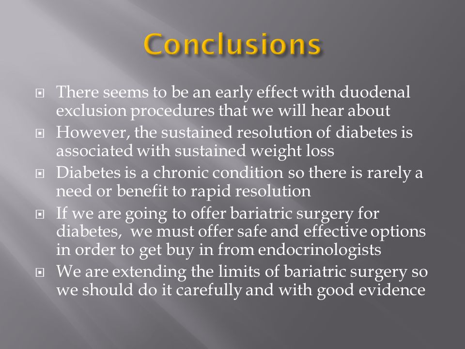  There seems to be an early effect with duodenal exclusion procedures that we will hear about  However, the sustained resolution of diabetes is associated with sustained weight loss  Diabetes is a chronic condition so there is rarely a need or benefit to rapid resolution  If we are going to offer bariatric surgery for diabetes, we must offer safe and effective options in order to get buy in from endocrinologists  We are extending the limits of bariatric surgery so we should do it carefully and with good evidence