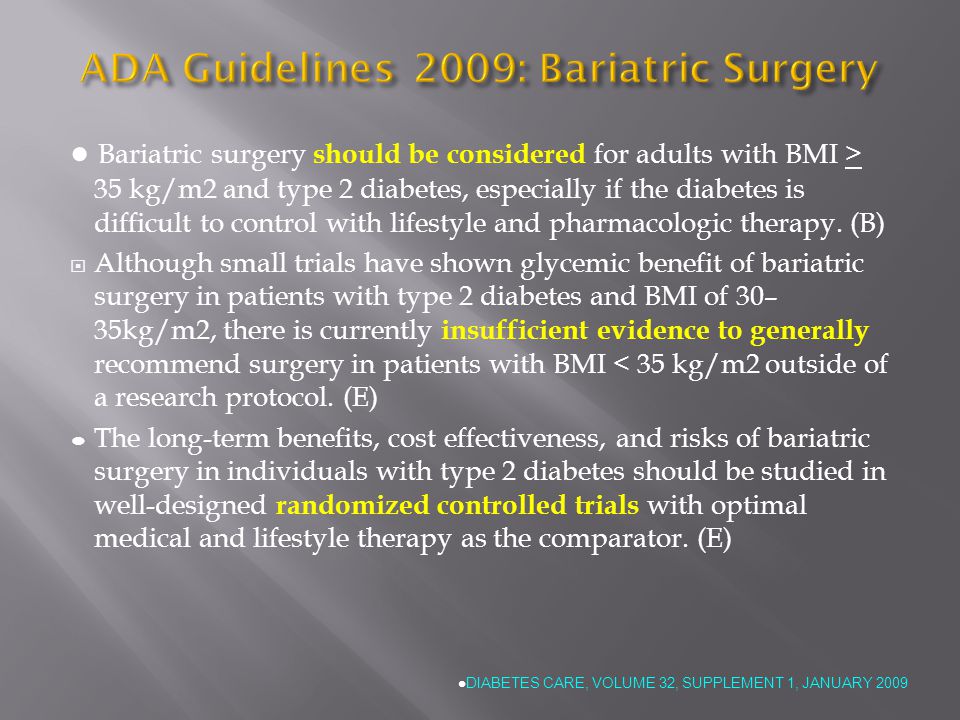 ADA Guidelines 2009: Bariatric Surgery ● Bariatric surgery should be considered for adults with BMI > 35 kg/m2 and type 2 diabetes, especially if the diabetes is difficult to control with lifestyle and pharmacologic therapy.
