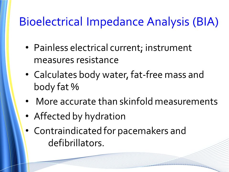Bioelectrical Impedance Analysis (BIA) Painless electrical current; instrument measures resistance Calculates body water, fat-free mass and body fat % More accurate than skinfold measurements Affected by hydration Contraindicated for pacemakers and defibrillators.