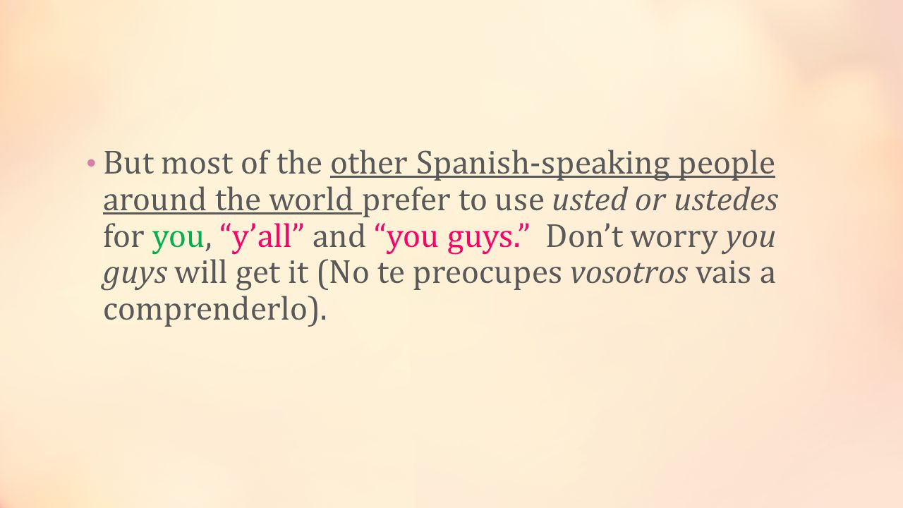 But most of the other Spanish-speaking people around the world prefer to use usted or ustedes for you, y’all and you guys. Don’t worry you guys will get it (No te preocupes vosotros vais a comprenderlo).