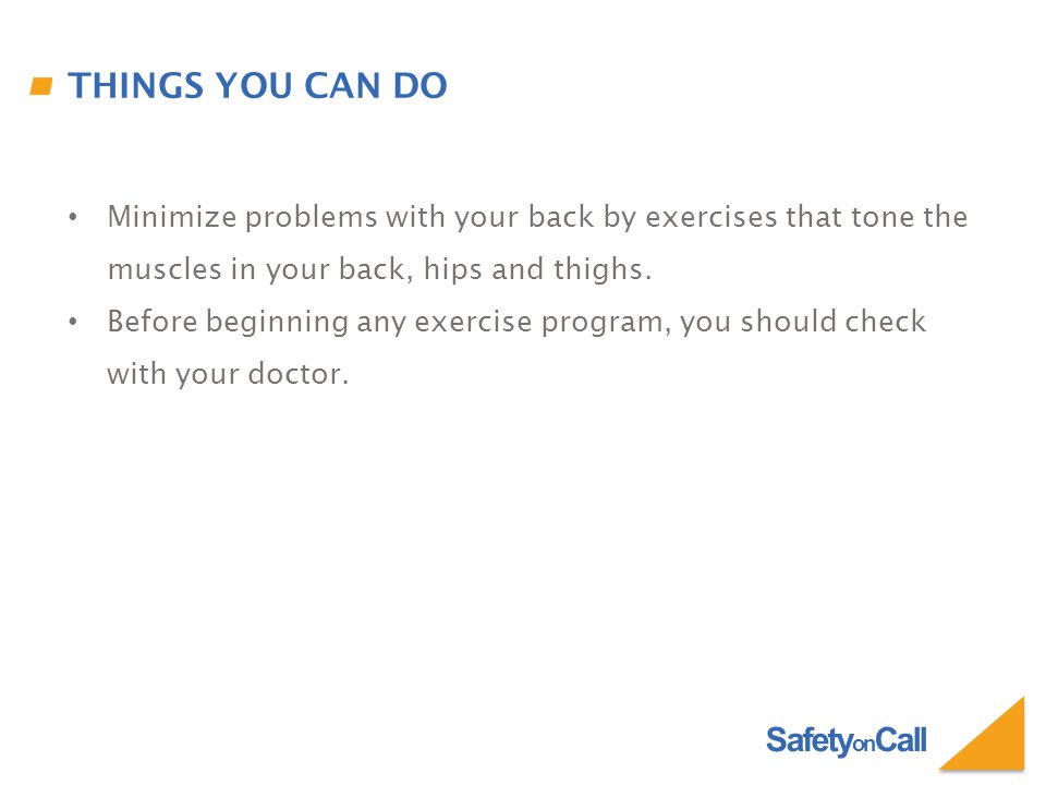 Safety on Call THINGS YOU CAN DO Minimize problems with your back by exercises that tone the muscles in your back, hips and thighs.