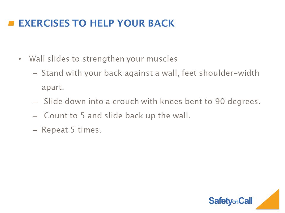 Safety on Call EXERCISES TO HELP YOUR BACK Wall slides to strengthen your muscles – Stand with your back against a wall, feet shoulder-width apart.