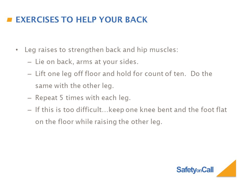 Safety on Call EXERCISES TO HELP YOUR BACK Leg raises to strengthen back and hip muscles: – Lie on back, arms at your sides.
