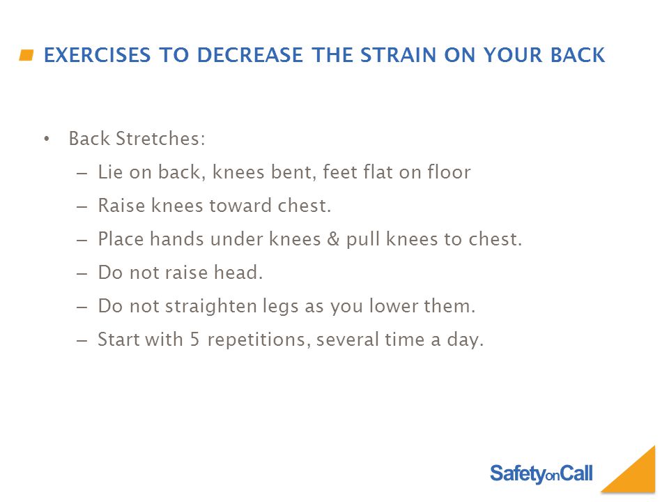 Safety on Call EXERCISES TO DECREASE THE STRAIN ON YOUR BACK Back Stretches: – Lie on back, knees bent, feet flat on floor – Raise knees toward chest.